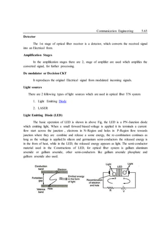 Communication Engineering 5.65
Detector
The 1st stage of optical fiber receiver is a detector, which converts the received signal
into an Electrical from.
Amplification Stages
In the amplification stages there are 2, stage of amplifier are used which amplifies the
converted signal, for further processing.
De modulator or Decision CKT
It reproduces the original Electrical signal from modulated incoming signals.
Light sources
There are 2 following types of light sources which are used in optical fiber T/N system
1. Light Emitting Diode
2. LASER
Light Emitting Diode (LED)
The basic operation of LED is shown in above Fig, the LED is a PN-Junction diode
which emitting light, When a small forward biased voltage is applied it its terminals a current
flow start across the junction , electrons in N-Region and holes in P-Region flow towards
junction where they are combine and release a some energy, the re-combination continues as
long as the voltage is applied.In silicon and germanium semi-conductors the released energy is
in the from of heat, while in the LED, the released energy appears as light. The semi-conductor
material used in the Constructions of LED, for optical fiber system is gallium aluminum
arsenide or gallium arsenide, other semi-conductors like gallium arsenide phosphate and
gallium arsenide also used.
 