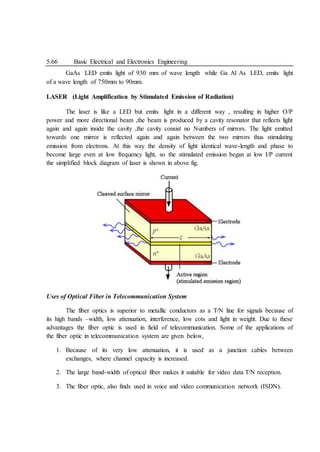 5.66 Basic Electrical and Electronics Engineering
GaAs LED emits light of 930 mm of wave length while Ga Al As LED, emits light
of a wave length of 750mm to 90mm.
LASER (Light Amplification by Stimulated Emission of Radiation)
The laser is like a LED but emits light in a different way , resulting in higher O/P
power and more directional beam ,the beam is produced by a cavity resonator that reflects light
again and again inside the cavity ,the cavity consist no Numbers of mirrors. The light emitted
towards one mirror is reflected again and again between the two mirrors thus stimulating
emission from electrons. At this way the density of light identical wave-length and phase to
become large even at low frequency light, so the stimulated emission began at low I/P current
the simplified block diagram of laser is shown in above fig.
Uses of Optical Fiber in Telecommunication System
The fiber optics is superior to metallic conductors as a T/N line for signals because of
its high bands –width, low attenuation, interference, low cots and light in weight. Due to these
advantages the fiber optic is used in field of telecommunication. Some of the applications of
the fiber optic in telecommunication system are given below,
1. Because of its very low attenuation, it is used as a junction cables between
exchanges, where channel capacity is increased.
2. The large band-width of optical fiber makes it suitable for video data T/N reception.
3. The fiber optic, also finds used in voice and video communication network (ISDN).
 