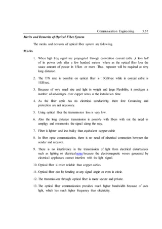 Communication Engineering 5.67
Merits and Demerits of Optical Fiber System
The merits and dements of optical fiber system are following.
Merits
1. When high freq signal are propagated through convention coaxial cable ,it loss half
of its power only after a few hundred meters where as the optical fiber loss the
sauce amount of power in 15km or more .Thus repeater will be required at very
long distance.
2. The T/N rate is possible on optical fiber is 10GB/sec while in coaxial cable is
1GB/sec.
3. Because of very small size and light in weight and large Flexibility, it produces a
number of advantages over cupper wires at the installation time.
4. As the fiber optic has no electrical conductivity, there fore Grounding and
protection are not necessary.
5. Using optical fiber the transmission loss is very low.
6. Also the long distance transmission is possivle with fibers with out the need to
ampligy and retransmits the signal along the way.
7. Fiber is lighter and less bulky than equivalent copper cable
8. In fiber optic communication, there is no need of electrical connection between the
sender and receiver.
9. There is no interference in the transmission of light from electrical disturbances
such as lighting or electrical noise because the electromagnetic waves generated by
electrical appliances cannot interfere with the light signal.
10. Optical fiber is more reliable than copper cables.
11. Optical fiber can be bending at any signal angle or even in circle.
12. The transmission through optical fiber is more secure and private.
13. The optical fiber communication provides much higher bandwidth because of uses
light, which has much higher frequency than electricity.
 