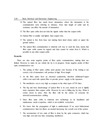 5.68 Basic Electrical and Electronics Engineering
14. The optical fiber has much lower attenuation, where the attenuation is the
communication term referring to distance. Note that length of cable and its
resistance can affect the amount of attenuation.
15. The fiber optic cable does not leak the signals rather than the copper cable.
16. Optical fiber is smaller and lighter than copper wire.
17. The optical is free from base rust making them ideal choice under or upper the
ground surface.
18. The optical fiber communication is relatively soft way to send the data, means that
fiber optic cable cannot be tapped and data cannot be stolen from it. Which is
possible in any other copper cable.
Demerits
There are also some negative points of fiber optics communication, making their use
limited. However to make its use widely the try is in progress. Some negative points of fiber
optic communication are:
1. The joining of fiber optics cables need greater care because if the Joining is not
correct; a lot of attenuation will produce in high Wave length.
2. As the fiber optics have no electrical conductivity, therefore additional Copper
cable is not used with optical fiber to provide power supply to the repeaters.
3. The installation cost is very high as compare to the other types of T/N lines.
4. The big and base disadvantage of optical fiber is its cost, means its cost is slightly
more expansive than copper cable. However its cast is falling day by day. When it
comes down in price, then the fiber will be the choice of everyone for
network/communication cabling.
5. Since fiber optic cable is relatively new technology so its installation and
maintenance needs a expertise, which is not available everywhere.
6. We know that the propagation of light is unidirectional. If we need bidirectional
communication than two fibers are needed increasing the overall cost of the system.
7. The reconnection of two ends of fiber is done by the optic connector, which has
very high cost and very time consuming installation.
 