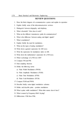 5.70 Basic Electrical and Electronics Engineering
REVIEW QUESTIONS
1. Draw the block diagram of a communication system and explain its operation
2. Explain briefly some of the telecommunication services.
3. Distinguish between telegraphy and telephony.
4. What is facsimile? How does it work?
5. What are the different transmission paths for communication?
6. What is the difference between analog and digital signals?
7. What is modulation?
8. Explain briefly the need for modulation.
9. What are the types of analog modulation?
10. Write down a general expression for AM wave.
11. Write the expression for modulation index in AM.
12. Write down the mathematical expression for a FM wave.
13. What is advantage of a FM over AM?
14. Compare FM and PM.
15. State sampling theorem.
16. Define the following terms:
a) Pulse Width Modulation (PWM)
b) Pulse Amplitude Modulation (PAM)
c) Pulse Time Modulation (PTM)
d) Pulse Code Modulation (PCM)
17. Compare PAM and PWM.
18. Describe briefly some digital modulation schemes.
19. Define and describe pulse – position modulation.
20. What is pulse width modulation? What other names does it have?
21. What is meant by Frequency-Shift Keying?
22. Differentiate FSK from PSK.
 
