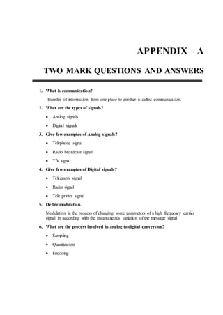 APPENDIX – A
TWO MARK QUESTIONS AND ANSWERS
1. What is communication?
Transfer of information from one place to another is called communication.
2. What are the types of signals?
 Analog signals
 Digital signals
3. Give few examples of Analog signals?
 Telephone signal
 Radio broadcast signal
 T.V signal
4. Give few examples of Digital signals?
 Telegraph signal
 Radar signal
 Tele printer signal
5. Define modulation.
Modulation is the process of changing some parameters of a high frequency carrier
signal in according with the instantaneous variation of the message signal
6. What are the process involved in analog to digital conversion?
 Sampling
 Quantization
 Encoding
 