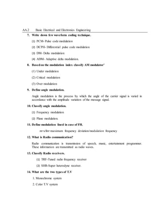 AA.2 Basic Electrical and Electronics Engineering
7. Write down few waveform coding technique.
(1) PCM- Pulse code modulation
(2) DCPH- Differential pulse code modulation
(3) DM- Delta modulation
(4) ADM- Adaptive delta modulation.
8. Basedon the modulation index classify AM modulator’
(1) Under modulation
(2) Critical modulation
(3) Over modulation
9. Define angle modulation.
Angle modulation is the process by which the angle of the carrier signal is varied in
accordance with the amplitude variation of the message signal.
10. Classify angle modulation.
(1) Frequency modulation
(2) Plane modulation.
11. Define modulation lined in case of FH.
m=s/fm=maximum frequency deviation/modulation frequency
12. What is Radio communication?
Radio communication is transmission of speech, music, entertainment programmer.
These information are transmitted as radio waves.
13. Classify Radio receivers.
(1) TRF-Tuned radio frequency receiver
(2) SHR-Super heterodyne receiver.
14. What are the two types of T.V
1. Monochrome system
2. Color T.V system
 