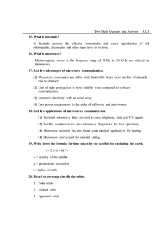 Two Mark Question and Answers AA.3
15. What is facsimile?
In facsimile process the effective transmission and exact reproduction of still
photographs, documents and other maps have to be done.
16. What is microwave?
Electromagnetic waves in the frequency range of 1GHz to 50 GHz are referred as
microwaves.
17. List few advantages of microwave communication.
(1) Microwave communication offers wide bandwidth hence more number of channels
can be obtained.
(2) Line of sight propagation is move reliable when compared to software
communication.
(3) Improved directivity with an aerial array.
(4) Low power requirements in the order of milliwatts and microwaves.
18. List few applications of microwaves communication.
(1) Terrestial microwave links are used to carry telephony, data and T.V signals.
(2) Satellite communication uses microwave frequencies for their operations.
(3) Microwave radiation has also found some medical applications for heating.
(4) Microwave can be used for material cutting.
19. Write down the formula for time taken by the satellite for encircling the earth.
t = 2  (r + h) / v
v = velocity of the satellite
g = gravitational acceration
r = radius of earth.
20. Basedon coverage classify the orbits.
1. Polar orbits
2. Inclined orbit
3. Equatorial orbit
 