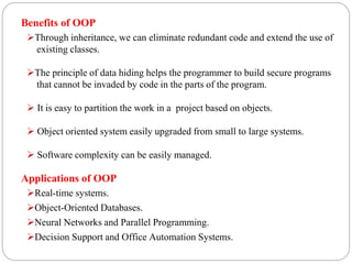 Benefits of OOP
Through inheritance, we can eliminate redundant code and extend the use of
existing classes.
The principle of data hiding helps the programmer to build secure programs
that cannot be invaded by code in the parts of the program.
 It is easy to partition the work in a project based on objects.
 Object oriented system easily upgraded from small to large systems.
 Software complexity can be easily managed.
Applications of OOP
Real-time systems.
Object-Oriented Databases.
Neural Networks and Parallel Programming.
Decision Support and Office Automation Systems.
 