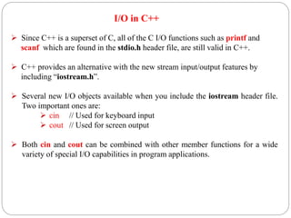 I/O in C++
 Since C++ is a superset of C, all of the C I/O functions such as printf and
scanf which are found in the stdio.h header file, are still valid in C++.
 C++ provides an alternative with the new stream input/output features by
including “iostream.h”.
 Several new I/O objects available when you include the iostream header file.
Two important ones are:
 cin // Used for keyboard input
 cout // Used for screen output
 Both cin and cout can be combined with other member functions for a wide
variety of special I/O capabilities in program applications.
 