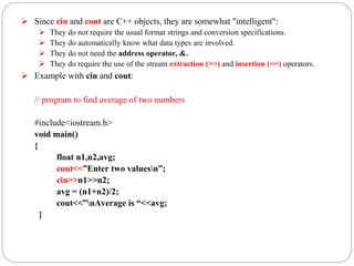  Since cin and cout are C++ objects, they are somewhat "intelligent":
 They do not require the usual format strings and conversion specifications.
 They do automatically know what data types are involved.
 They do not need the address operator, &.
 They do require the use of the stream extraction (>>) and insertion (<<) operators.
 Example with cin and cout:
// program to find average of two numbers
#include<iostream.h>
void main()
{
float n1,n2,avg;
cout<<”Enter two valuesn”;
cin>>n1>>n2;
avg = (n1+n2)/2;
cout<<”nAverage is “<<avg;
}
 