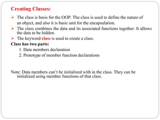Creating Classes:
 The class is basis for the OOP. The class is used to define the nature of
an object, and also it is basic unit for the encapsulation.
 The class combines the data and its associated functions together. It allows
the data to be hidden.
 The keyword class is used to create a class.
Class has two parts:
1. Data members declaration
2. Prototype of member function declarations
Note: Data members can’t be initialized with in the class. They can be
initialized using member functions of that class.
 