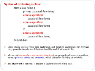Syntax of declaring a class:
class class-name {
private data and functions;
access-specifier:
data and functions;
access-specifier:
data and functions;
// ...
access-specifier:
data and functions;
}object-list;
 Class should enclose both data declaration and function declaration part between
curly parenthesis and class definition should be ended with semicolon.
 Members (data members and member functions) are grouped under access specifiers,
namely private, public and protected, which define the visibility of members.
 The object-list is optional. If present, it declares objects of the class
 