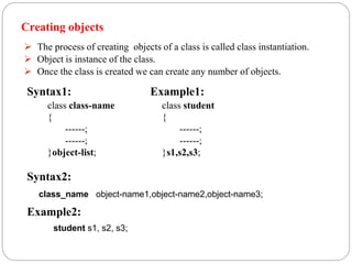 Creating objects
 The process of creating objects of a class is called class instantiation.
 Object is instance of the class.
 Once the class is created we can create any number of objects.
class class-name
{
------;
------;
}object-list;
class student
{
------;
------;
}s1,s2,s3;
class_name object-name1,object-name2,object-name3;
student s1, s2, s3;
Syntax1: Example1:
Syntax2:
Example2:
 