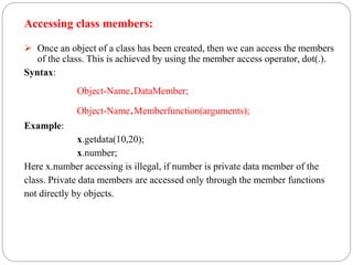 Accessing class members:
 Once an object of a class has been created, then we can access the members
of the class. This is achieved by using the member access operator, dot(.).
Syntax:
Object-Name.DataMember;
Object-Name.Memberfunction(arguments);
Example:
x.getdata(10,20);
x.number;
Here x.number accessing is illegal, if number is private data member of the
class. Private data members are accessed only through the member functions
not directly by objects.
 