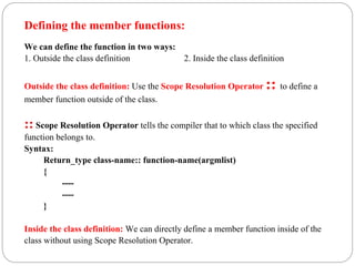 Defining the member functions:
We can define the function in two ways:
1. Outside the class definition 2. Inside the class definition
Outside the class definition: Use the Scope Resolution Operator :: to define a
member function outside of the class.
:: Scope Resolution Operator tells the compiler that to which class the specified
function belongs to.
Syntax:
Return_type class-name:: function-name(argmlist)
{
----
----
}
Inside the class definition: We can directly define a member function inside of the
class without using Scope Resolution Operator.
 