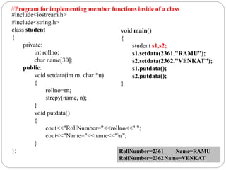 #include<iostream.h>
#include<string.h>
class student
{
private:
int rollno;
char name[30];
public:
void setdata(int rn, char *n)
{
rollno=rn;
strcpy(name, n);
}
void putdata()
{
cout<<"RollNumber="<<rollno<<" ";
cout<<"Name="<<name<<"n";
}
};
void main()
{
student s1,s2;
s1.setdata(2361,"RAMU");
s2.setdata(2362,"VENKAT");
s1.putdata();
s2.putdata();
}
RollNumber=2361 Name=RAMU
RollNumber=2362Name=VENKAT
//Program for implementing member functions inside of a class
 