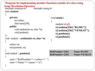 #include<iostream.h> #include<string.h>
class student
{
private:
int rollno;
char name[30];
public:
void setdata(int rn, char *n)
void putdata()
};
void student :: setdata(int rn, char *n)
{
rollno=rn;
strcpy(name, n);
}
void student :: putdata()
{
cout<<“RollNumber=“<<rollno<<“ ”;
cout<<“Name=“<<name<<“n”;
}
void main()
{
student s1,s2;
s1.setdata(2361,"RAMU");
s2.setdata(2362,"VENKAT");
s1.putdata();
s2.putdata();
}
RollNumber=2361 Name=RAMU
RollNumber=2362 Name=VENKAT
//Program for implementing member functions outside of a class using
Scope Resolution Operator.
 
