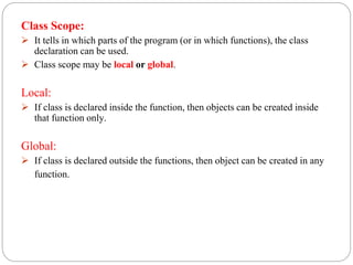 Class Scope:
 It tells in which parts of the program (or in which functions), the class
declaration can be used.
 Class scope may be local or global.
Local:
 If class is declared inside the function, then objects can be created inside
that function only.
Global:
 If class is declared outside the functions, then object can be created in any
function.
 