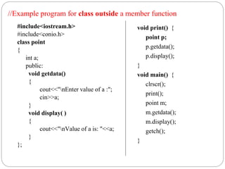 #include<iostream.h>
#include<conio.h>
class point
{
int a;
public:
void getdata()
{
cout<<"nEnter value of a :";
cin>>a;
}
void display( )
{
cout<<"nValue of a is: "<<a;
}
};
void print() {
point p;
p.getdata();
p.display();
}
void main() {
clrscr();
print();
point m;
m.getdata();
m.display();
getch();
}
//Example program for class outside a member function
 