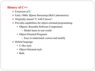 History of C++
 Extension of C
 Early 1980s: Bjarne Stroustrup (Bell Laboratories)
 Originally named “C with Classes”.
 Provides capabilities for object-oriented programming.
• Objects: Reusable Software Components
– Model items in real world
• Object-Oriented Programs
– Easy to understand, correct and modify
 Hybrid language
• C-like style
• Object-Oriented style
• Both
 