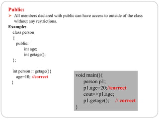 Public:
 All members declared with public can have access to outside of the class
without any restrictions.
Example:
class person
{
public:
int age;
int getage();
};
int person :: getage(){
age=10; //correct
}
void main(){
person p1;
p1.age=20;//correct
cout<<p1.age;
p1.getage(); // correct
}
 