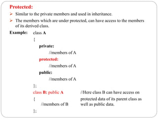 Protected:
 Similar to the private members and used in inheritance.
 The members which are under protected, can have access to the members
of its derived class.
Example: class A
{
private:
//members of A
protected:
//members of A
public:
//members of A
};
class B: public A //Here class B can have access on
{ protected data of its parent class as
//members of B well as public data.
};
 