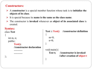 Constructors:
 A constructor is a special member function whose task is to initialize the
objects of its class.
 It is special because its name is the same as the class name.
 The constructor is invoked whenever an object of its associated class is
created.
Syntax:
class Test
{
int m, n;
public:
Test();
//constructor declaration
----------
----------
};
Test :: Test() //constructor definition
{
m=0;
n=0;
}
void main(){
Test t; //constructor is invoked
//after creation of object t
}
 