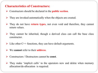 Characteristics of Constructors:
 Constructors should be declared in the public section.
 They are invoked automatically when the objects are created.
 They do not have return types, not even void and therefore, they cannot
return values.
 They cannot be inherited, though a derived class can call the base class
constructor.
 Like other C++ functions, they can have default arguments.
 We cannot refer to their address.
 Constructors / Destructors cannot be const.
 They make ‘implicit calls’ to the operators new and delete when memory
allocation/de-allocation is required.
 