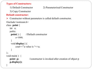 Types of Constructors:
1) Default Constructor 2) Parameterized Constructor
3) Copy Constructor
Default constructor:
 Constructor without parameters is called default constructor.
#include<iostream.h>
class point {
int a;
public:
point( ) { //Default constructor
a=1000;
}
void display( ){
cout<<”a value is “<<a;
}
};
void main( ) {
point p; //constructor is invoked after creation of object p
p.display();
}
 