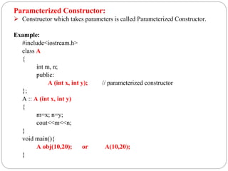 Parameterized Constructor:
 Constructor which takes parameters is called Parameterized Constructor.
Example:
#include<iostream.h>
class A
{
int m, n;
public:
A (int x, int y); // parameterized constructor
};
A :: A (int x, int y)
{
m=x; n=y;
cout<<m<<n;
}
void main(){
A obj(10,20); or A(10,20);
}
 