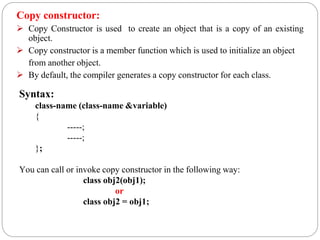 Copy constructor:
 Copy Constructor is used to create an object that is a copy of an existing
object.
 Copy constructor is a member function which is used to initialize an object
from another object.
 By default, the compiler generates a copy constructor for each class.
Syntax:
class-name (class-name &variable)
{
-----;
-----;
};
You can call or invoke copy constructor in the following way:
class obj2(obj1);
or
class obj2 = obj1;
 