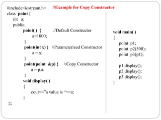 #include<iostream.h>
class point {
int a;
public:
point( ) { //Default Constructor
a=1000;
}
point(int x) { //Parameterized Constructor
a = x;
}
point(point &p) { //Copy Constructor
a = p.a;
}
void display( )
{
cout<<”a value is “<<a;
}
};
void main( )
{
point p1;
point p2(500);
point p3(p1);
p1.display();
p2.display();
p3.display();
}
//Example for Copy Constructor
 