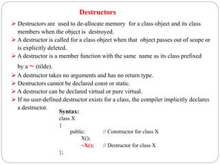 Destructors
 Destructors are used to de-allocate memory for a class object and its class
members when the object is destroyed.
 A destructor is called for a class object when that object passes out of scope or
is explicitly deleted.
 A destructor is a member function with the same name as its class prefixed
by a ~ (tilde).
 A destructor takes no arguments and has no return type.
 Destructors cannot be declared const or static.
 A destructor can be declared virtual or pure virtual.
 If no user-defined destructor exists for a class, the compiler implicitly declares
a destructor.
Syntax:
class X
{
public: // Constructor for class X
X();
~X(); // Destructor for class X
};
 