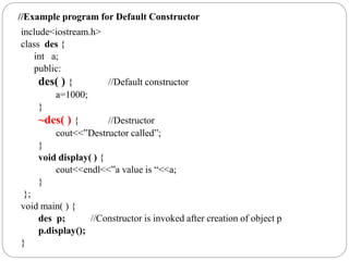 include<iostream.h>
class des {
int a;
public:
des( ) { //Default constructor
a=1000;
}
~des( ) { //Destructor
cout<<”Destructor called”;
}
void display( ) {
cout<<endl<<”a value is “<<a;
}
};
void main( ) {
des p; //Constructor is invoked after creation of object p
p.display();
}
//Example program for Default Constructor
 