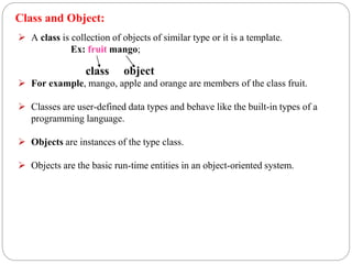  A class is collection of objects of similar type or it is a template.
Ex: fruit mango;
 For example, mango, apple and orange are members of the class fruit.
 Classes are user-defined data types and behave like the built-in types of a
programming language.
 Objects are instances of the type class.
 Objects are the basic run-time entities in an object-oriented system.
class object
Class and Object:
 