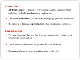 Encapsulation:
 The wrapping up of data and functions into a single unit ( called class)
is known as encapsulation.
 That is the data and method are given in the class definition.
 Data encapsulation is the most striking features of a class.
Abstraction:
 Abstraction refers to the act of representing essential features without
including the background details or explanations.
 The access modifiers in C++ or any OOP language, provides abstraction.
 If a variable is declared as private, then other classes cannot access it.
 
