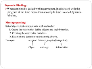 Message passing:
Set of objects that communicate with each other.
1. Create the classes that define objects and their behavior.
2. Creating the objects for that class.
3. Establish the communication among objects.
Example: account. Balance_enquiry(accountno);
Object message information
Dynamic Binding:
When a method is called within a program, it associated with the
program at run time rather than at compile time is called dynamic
binding.
 