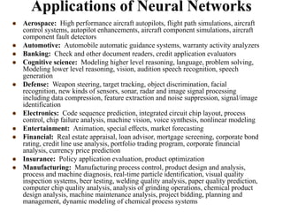 Applications of Neural Networks
 Aerospace: High performance aircraft autopilots, flight path simulations, aircraft
control systems, autopilot enhancements, aircraft component simulations, aircraft
component fault detectors
 Automotive: Automobile automatic guidance systems, warranty activity analyzers
 Banking: Check and other document readers, credit application evaluators
 Cognitive science: Modeling higher level reasoning, language, problem solving,
Modeling lower level reasoning, vision, audition speech recognition, speech
generation
 Defense: Weapon steering, target tracking, object discrimination, facial
recognition, new kinds of sensors, sonar, radar and image signal processing
including data compression, feature extraction and noise suppression, signal/image
identification
 Electronics: Code sequence prediction, integrated circuit chip layout, process
control, chip failure analysis, machine vision, voice synthesis, nonlinear modeling
 Entertainment: Animation, special effects, market forecasting
 Financial: Real estate appraisal, loan advisor, mortgage screening, corporate bond
rating, credit line use analysis, portfolio trading program, corporate financial
analysis, currency price prediction
 Insurance: Policy application evaluation, product optimization
 Manufacturing: Manufacturing process control, product design and analysis,
process and machine diagnosis, real-time particle identification, visual quality
inspection systems, beer testing, welding quality analysis, paper quality prediction,
computer chip quality analysis, analysis of grinding operations, chemical product
design analysis, machine maintenance analysis, project bidding, planning and
management, dynamic modeling of chemical process systems
 