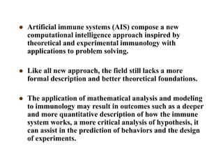  Artificial immune systems (AIS) compose a new
computational intelligence approach inspired by
theoretical and experimental immunology with
applications to problem solving.
 Like all new approach, the field still lacks a more
formal description and better theoretical foundations.
 The application of mathematical analysis and modeling
to immunology may result in outcomes such as a deeper
and more quantitative description of how the immune
system works, a more critical analysis of hypothesis, it
can assist in the prediction of behaviors and the design
of experiments.
 