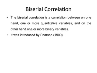 Biserial Correlation
• The biserial correlation is a correlation between on one
hand, one or more quantitative variables, and on the
other hand one or more binary variables.
• It was introduced by Pearson (1909).
 