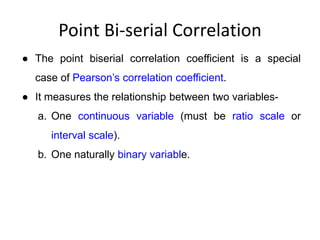 Point Bi-serial Correlation
● The point biserial correlation coefficient is a special
case of Pearson’s correlation coefficient.
● It measures the relationship between two variables-
a. One continuous variable (must be ratio scale or
interval scale).
b. One naturally binary variable.
 