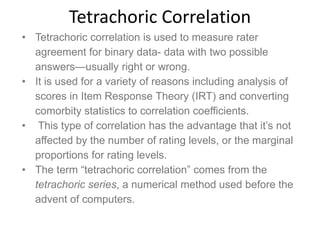 Tetrachoric Correlation
• Tetrachoric correlation is used to measure rater
agreement for binary data- data with two possible
answers—usually right or wrong.
• It is used for a variety of reasons including analysis of
scores in Item Response Theory (IRT) and converting
comorbity statistics to correlation coefficients.
• This type of correlation has the advantage that it’s not
affected by the number of rating levels, or the marginal
proportions for rating levels.
• The term “tetrachoric correlation” comes from the
tetrachoric series, a numerical method used before the
advent of computers.
 