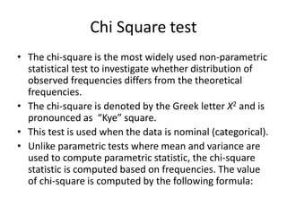 Chi Square test
• The chi-square is the most widely used non-parametric
statistical test to investigate whether distribution of
observed frequencies differs from the theoretical
frequencies.
• The chi-square is denoted by the Greek letter X2 and is
pronounced as “Kye” square.
• This test is used when the data is nominal (categorical).
• Unlike parametric tests where mean and variance are
used to compute parametric statistic, the chi-square
statistic is computed based on frequencies. The value
of chi-square is computed by the following formula:
 