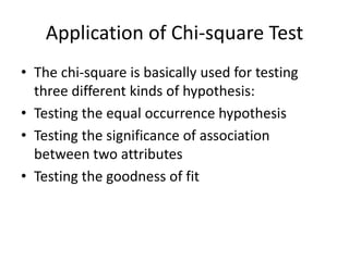 Application of Chi-square Test
• The chi-square is basically used for testing
three different kinds of hypothesis:
• Testing the equal occurrence hypothesis
• Testing the significance of association
between two attributes
• Testing the goodness of fit
 