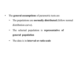 • The general assumptions of parametric tests are
− The populations are normally distributed (follow normal
distribution curve).
− The selected population is representative of
general population
− The data is in interval or ratio scale
 