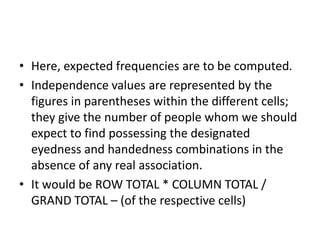 • Here, expected frequencies are to be computed.
• Independence values are represented by the
figures in parentheses within the different cells;
they give the number of people whom we should
expect to find possessing the designated
eyedness and handedness combinations in the
absence of any real association.
• It would be ROW TOTAL * COLUMN TOTAL /
GRAND TOTAL – (of the respective cells)
 