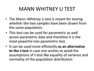 MANN WHITNEY U TEST
• The Mann–Whitney U test is meant for testing
whether the two samples have been drawn from
the same population.
• This test can be used for parametric as well
asnon-parametric data and therefore it is the
most powerful non-parametric test.
• It can be used more efficiently as an alternative
to the t-test in case one wishes to avoid the
assumptions of t-test like equality of variance and
normality of the population distribution
 