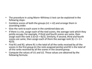 • The procedure in using Mann–Whitney U test can be explained in the
following steps:
• Combine scores of both the groups (n1 + n2) and arrange them in
ascending order.
• Give the rank to each score in the combined data set.
• If there is a tie, assign each of the tied scores, the average rank which they
jointly occupy. For example, if third and fourth scores are same, then
assign each the rank 3.5(=(3 + 4)/2). Similarly, if second, third and fourth
scores are same, then assign each of them the average rank 3(= 2 + 3 +
4)/3).
• Find R1 and R2, where R1 is the total of all the ranks received by all the
scores in the first group (in the rank assigned jointly) and R2 is the total of
all the ranks received by all the scores in the second group.
• Compute the values of U1 and U2. These values are obtained by the
following formula:
 