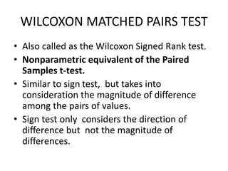WILCOXON MATCHED PAIRS TEST
• Also called as the Wilcoxon Signed Rank test.
• Nonparametric equivalent of the Paired
Samples t-test.
• Similar to sign test, but takes into
consideration the magnitude of difference
among the pairs of values.
• Sign test only considers the direction of
difference but not the magnitude of
differences.
 