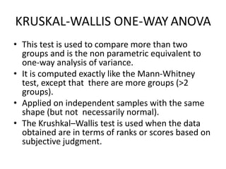 KRUSKAL-WALLIS ONE-WAY ANOVA
• This test is used to compare more than two
groups and is the non parametric equivalent to
one-way analysis of variance.
• It is computed exactly like the Mann-Whitney
test, except that there are more groups (>2
groups).
• Applied on independent samples with the same
shape (but not necessarily normal).
• The Krushkal–Wallis test is used when the data
obtained are in terms of ranks or scores based on
subjective judgment.
 