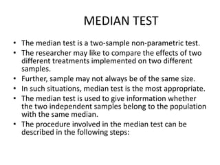 MEDIAN TEST
• The median test is a two-sample non-parametric test.
• The researcher may like to compare the effects of two
different treatments implemented on two different
samples.
• Further, sample may not always be of the same size.
• In such situations, median test is the most appropriate.
• The median test is used to give information whether
the two independent samples belong to the population
with the same median.
• The procedure involved in the median test can be
described in the following steps:
 