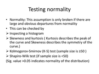 Testing normality
• Normality: This assumption is only broken if there are
large and obvious departures from normality
• This can be checked by
 Inspecting a histogram
 Skewness and kurtosis ( Kurtosis describes the peak of
the curve and Skewness describes the symmetry of the
curve.)
 Kolmogorov-Smirnov (K-S) test (sample size is ≥50 )
 Shapiro-Wilk test (if sample size is <50)
(Sig. value >0.05 indicates normality of the distribution)
 