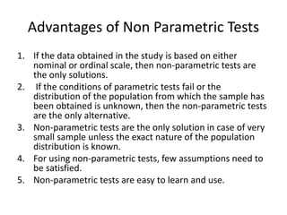 Advantages of Non Parametric Tests
1. If the data obtained in the study is based on either
nominal or ordinal scale, then non-parametric tests are
the only solutions.
2. If the conditions of parametric tests fail or the
distribution of the population from which the sample has
been obtained is unknown, then the non-parametric tests
are the only alternative.
3. Non-parametric tests are the only solution in case of very
small sample unless the exact nature of the population
distribution is known.
4. For using non-parametric tests, few assumptions need to
be satisfied.
5. Non-parametric tests are easy to learn and use.
 